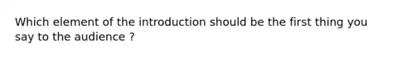 Which element of the introduction should be the first thing you say to the audience ?