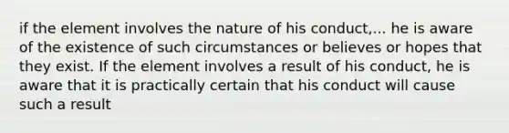 if the element involves the nature of his conduct,... he is aware of the existence of such circumstances or believes or hopes that they exist. If the element involves a result of his conduct, he is aware that it is practically certain that his conduct will cause such a result