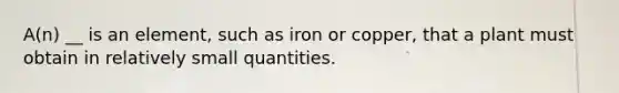 A(n) __ is an element, such as iron or copper, that a plant must obtain in relatively small quantities.