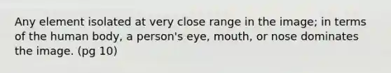 Any element isolated at very close range in the image; in terms of the human body, a person's eye, mouth, or nose dominates the image. (pg 10)