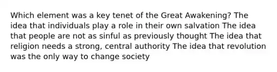 Which element was a key tenet of the Great Awakening? The idea that individuals play a role in their own salvation The idea that people are not as sinful as previously thought The idea that religion needs a strong, central authority The idea that revolution was the only way to change society