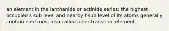 an element in the lanthanide or actinide series; the highest occupied s sub level and nearby f sub level of its atoms generally contain electrons; also called inner transition element