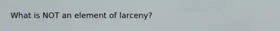 What is NOT an element of larceny?