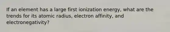 If an element has a large first ionization energy, what are the trends for its atomic radius, electron affinity, and electronegativity?