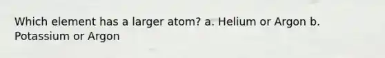 Which element has a larger atom? a. Helium or Argon b. Potassium or Argon