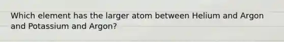 Which element has the larger atom between Helium and Argon and Potassium and Argon?