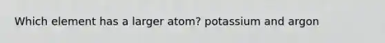 Which element has a larger atom? potassium and argon