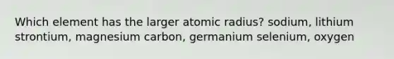 Which element has the larger atomic radius? sodium, lithium strontium, magnesium carbon, germanium selenium, oxygen