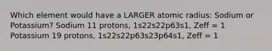 Which element would have a LARGER atomic radius: Sodium or Potassium? Sodium 11 protons, 1s22s22p63s1, Zeff = 1 Potassium 19 protons, 1s22s22p63s23p64s1, Zeff = 1