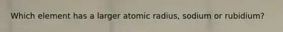 Which element has a larger atomic radius, sodium or rubidium?