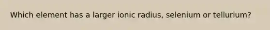 Which element has a larger ionic radius, selenium or tellurium?