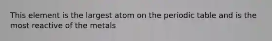 This element is the largest atom on <a href='https://www.questionai.com/knowledge/kIrBULvFQz-the-periodic-table' class='anchor-knowledge'>the periodic table</a> and is the most reactive of the metals