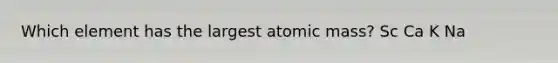 Which element has the largest atomic mass? Sc Ca K Na