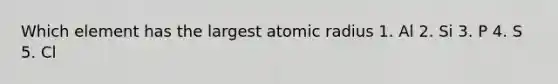 Which element has the largest atomic radius 1. Al 2. Si 3. P 4. S 5. Cl