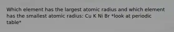 Which element has the largest atomic radius and which element has the smallest atomic radius: Cu K Ni Br *look at periodic table*