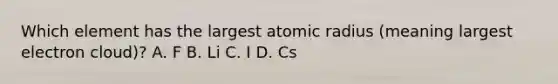 Which element has the largest atomic radius (meaning largest electron cloud)? A. F B. Li C. I D. Cs