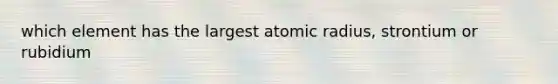 which element has the largest atomic radius, strontium or rubidium