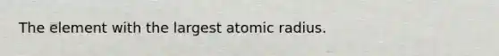 The element with the largest atomic radius.