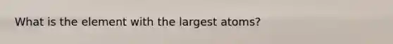 What is the element with the largest atoms?