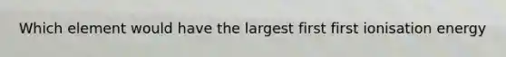 Which element would have the largest first first ionisation energy