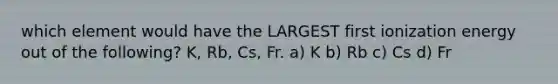 which element would have the LARGEST first ionization energy out of the following? K, Rb, Cs, Fr. a) K b) Rb c) Cs d) Fr