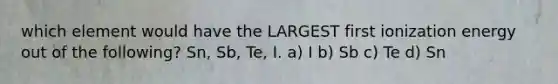 which element would have the LARGEST first ionization energy out of the following? Sn, Sb, Te, I. a) I b) Sb c) Te d) Sn