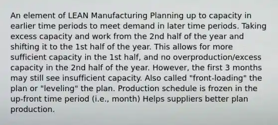 An element of LEAN Manufacturing Planning up to capacity in earlier time periods to meet demand in later time periods. Taking excess capacity and work from the 2nd half of the year and shifting it to the 1st half of the year. This allows for more sufficient capacity in the 1st half, and no overproduction/excess capacity in the 2nd half of the year. However, the first 3 months may still see insufficient capacity. Also called "front-loading" the plan or "leveling" the plan. Production schedule is frozen in the up-front time period (i.e., month) Helps suppliers better plan production.