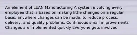 An element of LEAN Manufacturing A system involving every employee that is based on making little changes on a regular basis, anywhere changes can be made, to reduce process, delivery, and quality problems. Continuous small improvements Changes are implemented quickly Everyone gets involved