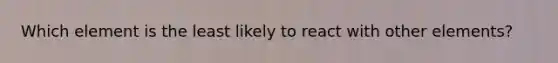 Which element is the least likely to react with other elements?