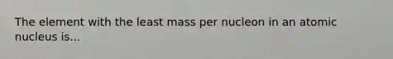 The element with the least mass per nucleon in an atomic nucleus is...