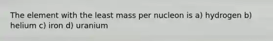 The element with the least mass per nucleon is a) hydrogen b) helium c) iron d) uranium