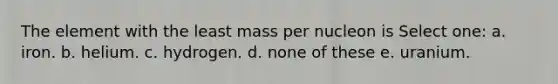 The element with the least mass per nucleon is Select one: a. iron. b. helium. c. hydrogen. d. none of these e. uranium.