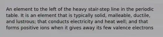 An element to the left of the heavy stair-step line in the periodic table. It is an element that is typically solid, malleable, ductile, and lustrous; that conducts electricity and heat well; and that forms positive ions when it gives away its few valence electrons