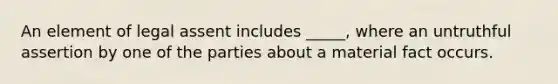 An element of legal assent includes _____, where an untruthful assertion by one of the parties about a material fact occurs.