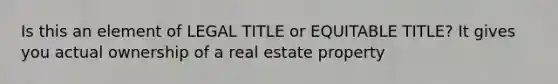 Is this an element of LEGAL TITLE or EQUITABLE TITLE? It gives you actual ownership of a real estate property