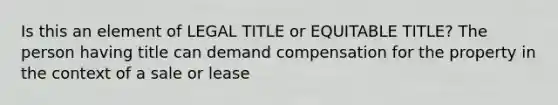 Is this an element of LEGAL TITLE or EQUITABLE TITLE? The person having title can demand compensation for the property in the context of a sale or lease