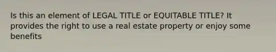 Is this an element of LEGAL TITLE or EQUITABLE TITLE? It provides the right to use a real estate property or enjoy some benefits