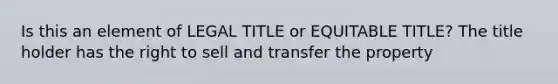 Is this an element of LEGAL TITLE or EQUITABLE TITLE? The title holder has the right to sell and transfer the property