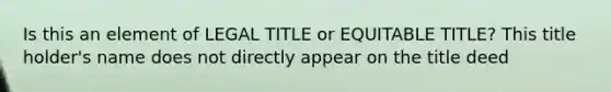 Is this an element of LEGAL TITLE or EQUITABLE TITLE? This title holder's name does not directly appear on the title deed