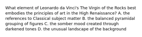 What element of Leonardo da Vinci's The Virgin of the Rocks best embodies the principles of art in the High Renaissance? A. the references to Classical subject matter B. the balanced pyramidal grouping of figures C. the somber mood created through darkened tones D. the unusual landscape of the background