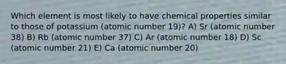 Which element is most likely to have chemical properties similar to those of potassium (atomic number 19)? A) Sr (atomic number 38) B) Rb (atomic number 37) C) Ar (atomic number 18) D) Sc (atomic number 21) E) Ca (atomic number 20)