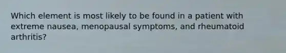 Which element is most likely to be found in a patient with extreme nausea, menopausal symptoms, and rheumatoid arthritis?