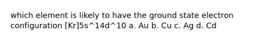 which element is likely to have the ground state electron configuration [Kr]5s^14d^10 a. Au b. Cu c. Ag d. Cd