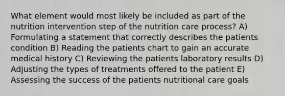 What element would most likely be included as part of the nutrition intervention step of the nutrition care process? A) Formulating a statement that correctly describes the patients condition B) Reading the patients chart to gain an accurate medical history C) Reviewing the patients laboratory results D) Adjusting the types of treatments offered to the patient E) Assessing the success of the patients nutritional care goals