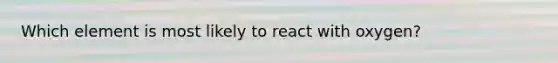 Which element is most likely to react with oxygen?