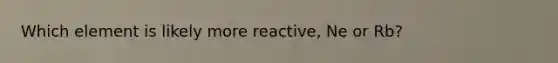 Which element is likely more reactive, Ne or Rb?