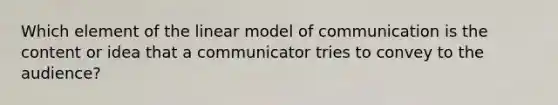 Which element of the linear model of communication is the content or idea that a communicator tries to convey to the audience?