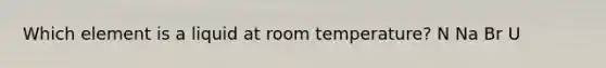 Which element is a liquid at room temperature? N Na Br U