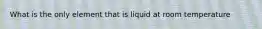 What is the only element that is liquid at room temperature