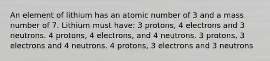 An element of lithium has an atomic number of 3 and a mass number of 7. Lithium must have: 3 protons, 4 electrons and 3 neutrons. 4 protons, 4 electrons, and 4 neutrons. 3 protons, 3 electrons and 4 neutrons. 4 protons, 3 electrons and 3 neutrons